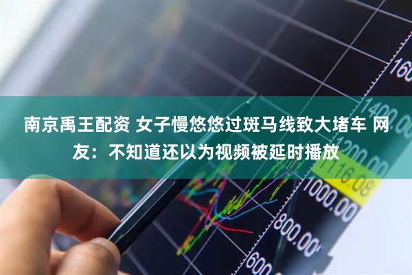 南京禹王配资 女子慢悠悠过斑马线致大堵车 网友：不知道还以为视频被延时播放