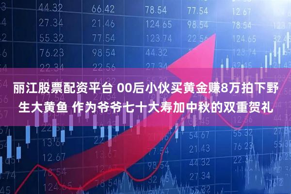 丽江股票配资平台 00后小伙买黄金赚8万拍下野生大黄鱼 作为爷爷七十大寿加中秋的双重贺礼