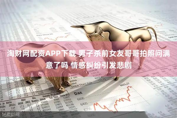 淘财网配资APP下载 男子杀前女友哥哥拍照问满意了吗 情感纠纷引发悲剧