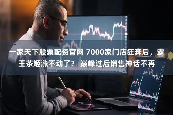 一家天下股票配资官网 7000家门店狂奔后，霸王茶姬涨不动了？ 巅峰过后销售神话不再