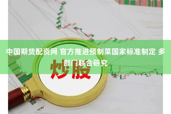 中国期货配资网 官方推进预制菜国家标准制定 多部门联合研究