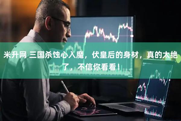 米升网 三国杀蚀心入魔，伏皇后的身材，真的太绝了，不信你看看！