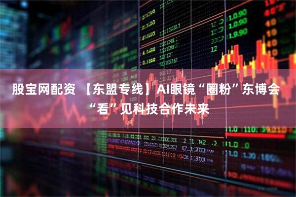 股宝网配资 【东盟专线】AI眼镜“圈粉”东博会 “看”见科技合作未来