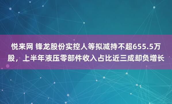 悦来网 锋龙股份实控人等拟减持不超655.5万股，上半年液压零部件收入占比近三成却负增长
