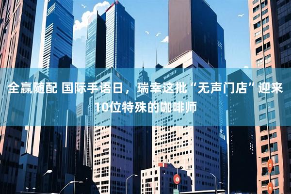 全赢随配 国际手语日，瑞幸这批“无声门店”迎来10位特殊的咖啡师
