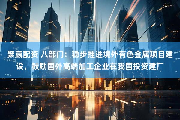 聚赢配资 八部门：稳步推进境外有色金属项目建设，鼓励国外高端加工企业在我国投资建厂