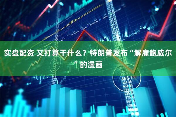 实盘配资 又打算干什么？特朗普发布“解雇鲍威尔”的漫画