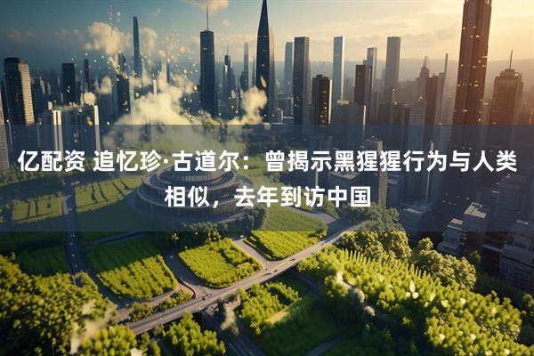 亿配资 追忆珍·古道尔：曾揭示黑猩猩行为与人类相似，去年到访中国