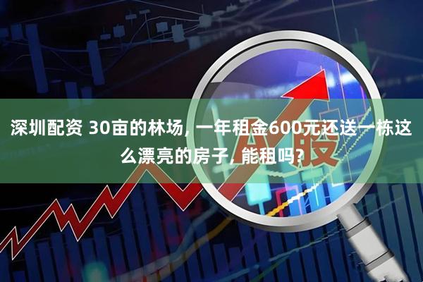 深圳配资 30亩的林场, 一年租金600元还送一栋这么漂亮的房子, 能租吗?