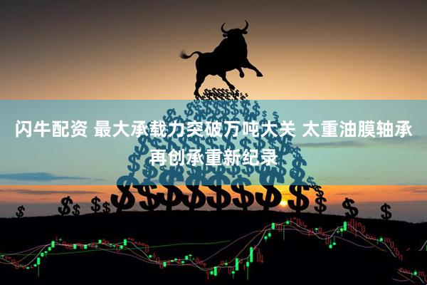 闪牛配资 最大承载力突破万吨大关 太重油膜轴承再创承重新纪录