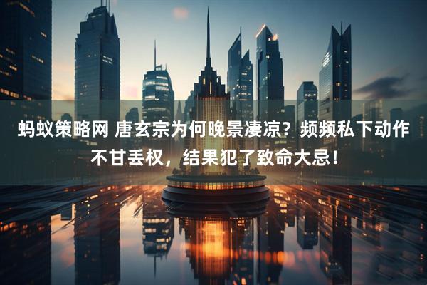 蚂蚁策略网 唐玄宗为何晚景凄凉？频频私下动作不甘丢权，结果犯了致命大忌！