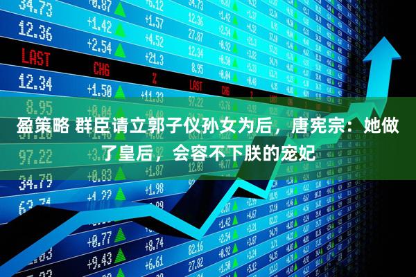 盈策略 群臣请立郭子仪孙女为后，唐宪宗：她做了皇后，会容不下朕的宠妃