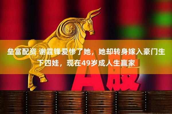 垒富配资 谢霆锋爱惨了她，她却转身嫁入豪门生下四娃，现在49岁成人生赢家