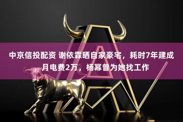 中京信投配资 谢依霖晒自家豪宅，耗时7年建成，月电费2万，杨幂曾为她找工作